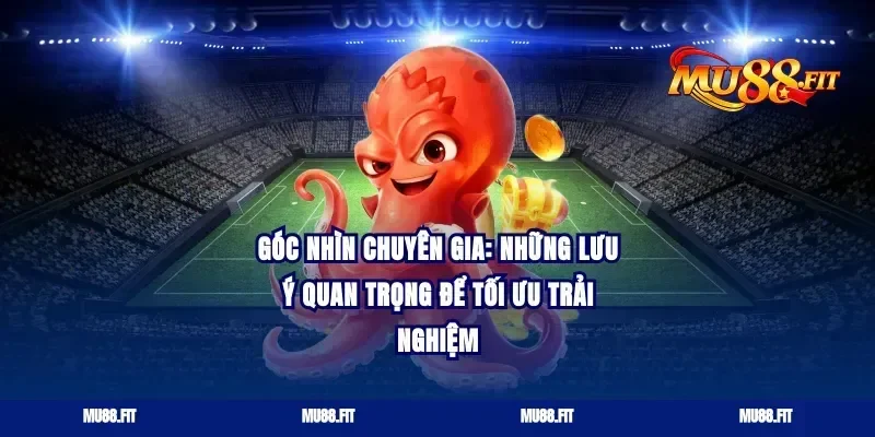 Góc nhìn chuyên gia: Những lưu ý quan trọng để tối ưu trải nghiệm