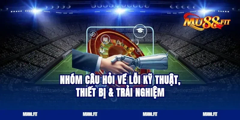 Nhóm câu hỏi về lỗi kỹ thuật, thiết bị & trải nghiệm